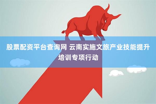 股票配资平台查询网 云南实施文旅产业技能提升培训专项行动