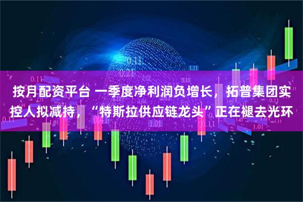 按月配资平台 一季度净利润负增长，拓普集团实控人拟减持，“特斯拉供应链龙头”正在褪去光环