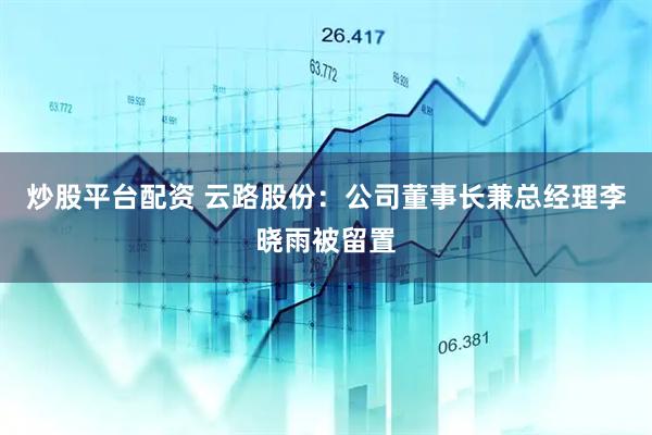 炒股平台配资 云路股份：公司董事长兼总经理李晓雨被留置