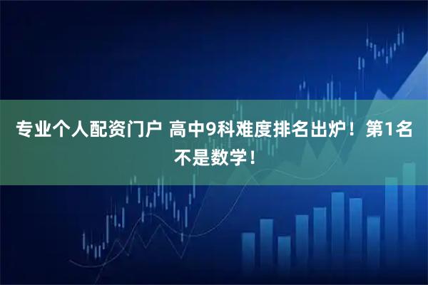 专业个人配资门户 高中9科难度排名出炉！第1名不是数学！