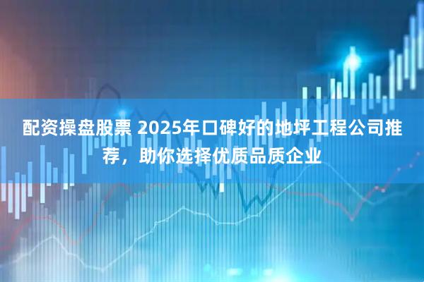 配资操盘股票 2025年口碑好的地坪工程公司推荐，助你选择优质品质企业