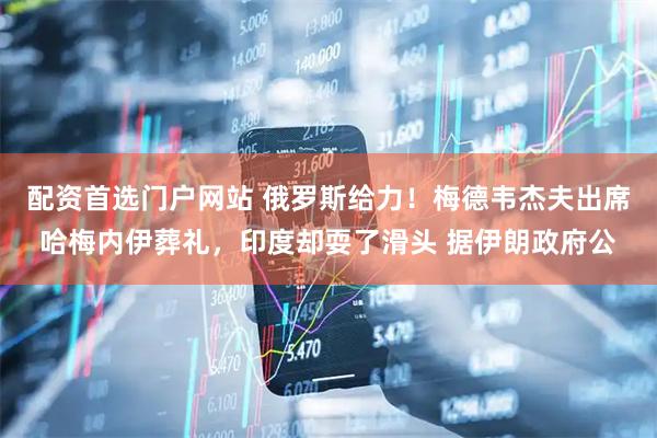 配资首选门户网站 俄罗斯给力！梅德韦杰夫出席哈梅内伊葬礼，印度却耍了滑头 据伊朗政府公