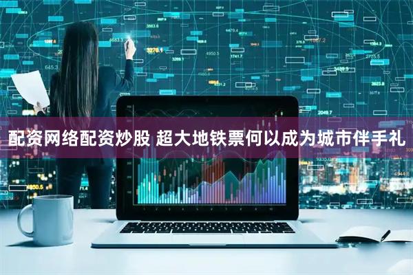 配资网络配资炒股 超大地铁票何以成为城市伴手礼
